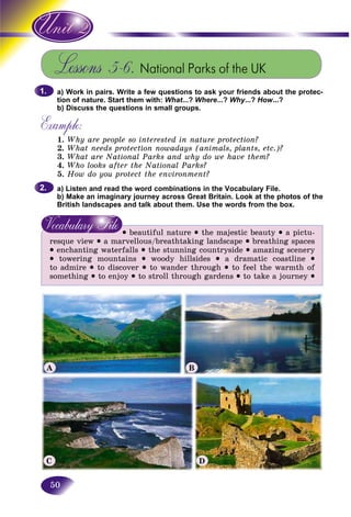 50
Lessons 5-6. National Parks of the UK
a) Work in pairs. Write a few questions to ask your friends about the protec-
tion of nature. Start them with: What...? Where...? Why...? How...?
b) Discuss the questions in small groups.
Example:
1. Why are people so interested in nature protection?
2. What needs protection nowadays (animals, plants, etc.)?
3. What are National Parks and why do we have them?
4. Who looks after the National Parks?
5. How do you protect the environment?
a) Listen and read the word combinations in the Vocabulary File.
b) Make an imaginary journey across Great Britain. Look at the photos of the
British landscapes and talk about them. Use the words from the box.
• beautiful nature • the majestic beauty • a pictu-
resque view • a marvellous/breathtaking landscape • breathing spaces
• enchanting waterfalls • the stunning countryside • amazing scenery
• towering mountains • woody hillsides • a dramatic coastline •
to admire • to discover • to wander through • to feel the warmth of
something • to enjoy • to stroll through gardens • to take a journey •
1.1.
2.2.
A B
DC
 