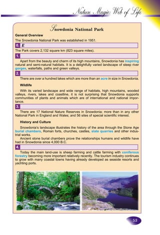 53
Nature Magic: Web o
S owdonia National ParkSS
General Overview
The Snowdonia National Park was established in 1951.
Å0.
The Park covers 2,132 square km (823 square miles).
1.
Apart from the beauty and charm of its high mountains, Snowdonia has inspiring
natural and semi-natural habitats. It is a delightfully varied landscape of steep river
gorges, waterfalls, paths and green valleys.
2.
There are over a hundred lakes which are more than an acre in size in Snowdonia.
Wildlife
With its varied landscape and wide range of habitats, high mountains, wooded
valleys, rivers, lakes and coastline, it is not surprising that Snowdonia supports
communities of plants and animals which are of international and national impor-
tance.
3.
There are 17 National Nature Reserves in Snowdonia; more than in any other
National Park in England and Wales; and 56 sites of special scientific interest.
History and Culture
Snowdonia’s landscape illustrates the history of the area through the Stone Age
burial chambers, Roman forts, churches, castles, slate quarries and other indus-
trial works.
Ancient stone burial chambers prove the relationships humans and wildlife have
had in Snowdonia since 4,000 B.C.
4.
Today the main land-use is sheep farming and cattle farming with coniferous
forestry becoming more important relatively recently. The tourism industry continues
to grow with many coastal towns having already developed as seaside resorts and
yachting ports.
 