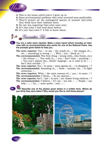 56
5. is is the houseThi which/where I grew up in.
6. me environmental problemsSom that/what occurred were predictable.
7. ey’ll protect all the endangered species of animalsThe that/what
they think have their habitats there.the
8. No one was expecting that/what came next.
9. It’s that/what I had read about before.
10. It’s just that/what I’ d like to know about.
You are a radio news reporter. Make a news report which includes an inter-
view with an environmentalist who works for one of the National Parks. Use
the prompts given below to help you.
The news reporter: You / to say / the woods of… / the steppes of…,
etc. / something is wrong / . / Why / you / think so / ?
The environmentalist: The first thing / wrong with… (the forest, etc.)
/ the silence /. / You walk in… / you / don’t hear / anything / .
/ You can’t admire the… (birds’ singing) / as it used to be / . /
Isn’t that terrible / ?
The news reporter: You / to mean / some species of… / to disappear / ?
The environmentalist: According to… / birds / animals, etc. / to fight
extinction / .
The news reporter: What / the main reasons of…/ you / to name / ?
The environmentalist: I think… / In my opinion…
The news reporter: Isn’t / late / to save / our closest living relatives / ?
The environmentalist: I believe / it’s not / too late / . / People / can
help / … / by… / more parks / and… / .
Describe one of the photos given below in a written form. Where do
you think they were taken? Why would you like to visit these places?
9.9.
10.10.
 