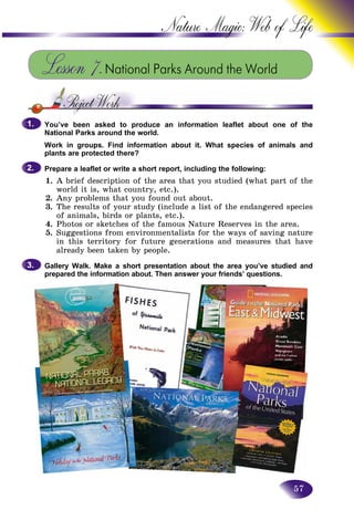 57
Nature Magic: Web o
Lesson 7.National Parks Around the World
You’ve been asked to produce an information leaflet about one of the
National Parks around the world.
Work in groups. Find information about it. What species of animals and
plants are protected there?
Prepare a leaflet or write a short report, including the following:
1. A brief description of the area that you studied (what part of the
world it is, what country, etc.).
2. Any problems that you found out about.
3. The results of your study (include a list of the endangered species
of animals, birds or plants, etc.).
4. Photos or sketches of the famous Nature Reserves in the area.
5. Suggestions from environmentalists for the ways of saving nature
in this territory for future generations and measures that have
already been taken by people.
Gallery Walk. Make a short presentation about the area you’ve studied and
prepared the information about. Then answer your friends’ questions.
1.1.
2.2.
3.3.
 