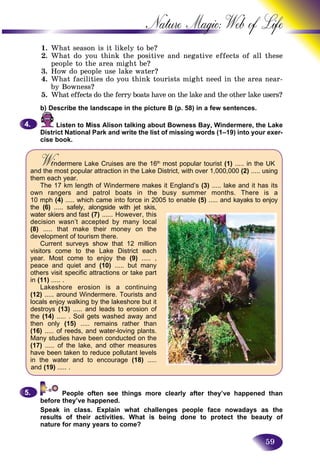 59
Nature Magic: Web o
1. What season is it likely to be?
2. What do you think the positive and negative effects off all these
people to the area might be?
3. How do people use lake water?
4. What facilities do you think tourists might need in the area near-
by Bowness?
5. What effects do the ferry boats have on the lake and the other lake users?aa
b) Describe the landscape in the picture B (p. 58) in a few sentences.
Listen to Miss Alison talking about Bowness Bay, Windermere, the Lake
District National Park and write the list of missing words (1–19) into your exer-
cise book.
4.4.
Wi dermere Lake Cruises are the 16WiWi th
most popular tourist (1) ..... in the UK
and the most popular attraction in the Lake District, with over 1,000,000 (2) ..... using
them each year.
The 17 km length of Windermere makes it England’s (3) ..... lake and it has its
own rangers and patrol boats in the busy summer months. There is a
10 mph (4) ..... which came into force in 2005 to enable (5) ..... and kayaks to enjoy
the (6) ..... safely, alongside with jet skis,
water skiers and fast (7) ...... However, this
decision wasn’t accepted by many local
(8) ..... that make their money on the
development of tourism there.
Current surveys show that 12 million
visitors come to the Lake District each
year. Most come to enjoy the (9) ..... ,
peace and quiet and (10) ..... but many
others visit specific attractions or take part
in (11) ..... .
Lakeshore erosion is a continuing
(12) ..... around Windermere. Tourists and
locals enjoy walking by the lakeshore but it
destroys (13) ..... and leads to erosion of
the (14) ..... . Soil gets washed away and
then only (15) ..... remains rather than
(16) ..... of reeds, and water-loving plants.
Many studies have been conducted on the
(17) ..... of the lake, and other measures
have been taken to reduce pollutant levels
in the water and to encourage (18) .....
and (19) ..... .
People often see things more clearly after they’ve happened than
before they’ve happened.
Speak in class. Explain what challenges people face nowadays as the
results of their activities. What is being done to protect the beauty of
nature for many years to come?
5.5.
 