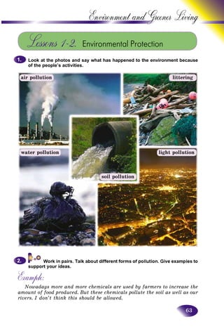 63
Environment and Greener
Lessons 1–2. Environmental Protection
Look at the photos and say what has happened to the environment because
of the people’s activities.
1.1.
water pollution light pollution
litteringair pollution
soil pollution
support your ideas.
Example:
Nowadays more and more chemicals are used by farmers to increase the
amount of food produced. But these chemicals pollute the soil as well as our
rivers. I don’t think this should be allowed.
2.2.
 