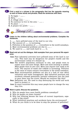 65
Environment and Greener
Find a word or a phrase in the paragraphs that has the oppositte meaning
to each of these words and phrases. Read the sentences with themm.
1. To begin – ..... .
2. Dirty – ..... .
3. A village area – ..... .
4. To continue to live in the area – ..... .
5. To plant – ..... .
6. A project for profit – ..... .
Listen to the children talking about environmental problems. Complete the
sentences.
1. ..... have polluted some of the land in our city.
2. The amount of ..... is increasing.
3. Pollution is the question of ..... everywhere in the world nowadays.
4. Most environmental problems are due to ..... .
5. We need to ..... and work hard to ..... it.
Read and act out the dialogue. Add examples from your personal life experi-
ence.
Ann: Past industrial activities have polluted some of the land in our
city. This land may be dangerous for people’s health and the
environment unless it’s cleaned up.
Dan: The world’s population continues to rise, and people want to
expect more and more things. More and more housing is needed.
Most people want to own cars. More cars require new roads to be
built. The amount of waste and rubbish is increasing. Pollution
is the issue of major concern everywhere in the world nowadays.
Ann: Most environmental problems are due to a lack of care about
industrial and waste management. Bad industrial practices and
accidents released potentially harmful substances into the land
or pour them into the rivers. Should we continue like this?
Dan: Definitely not. We need to stop destroying the world and work
hard to protect it.
Ann: In many countries this may mean people have to change the way
they live.
Work in pairs. Discuss the questions.
1. Why do people have more health problems nowadays?
2. Why do people cut down forests?
3. Why has littering become the issue of current importance, espe-
cially in big cities?
4. What industrial practices and accidents harm the environment?
5. What do you think is to be done to stop the process of pollution?
5.5.
6.6.
7.7.
8.8.
 