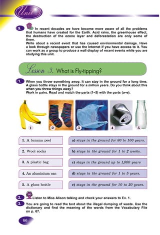 66
In recent decades we have become more aware of all the problemsI
umans have created for the Earth. Acid rains, the greenhouse effect,that h
the destruction of the ozone layer and deforestation are only some ofthe de
them.
Write about a recent event that has caused environmental damage. Have
a look through newspapers or use the Internet if you have access to it. You
can work as a group to produce a wall display of recent events while you are
studying this unit.
Lesson 3. What is Fly-tipping?
When you throw something away, it can stay in the ground for a long time.
A glass bottle stays in the ground for a million years. Do you think about this
when you throw things away?
Work in pairs. Read and match the parts (1–5) with the parts (a–e).
9.9.
1.1.
1 2 3 4 5
1. A banana peel
2. Wool socks
3. A plastic bag
4. An aluminium can
5. A glass bottle
a) stays in the ground for 80 to 100 years.
b) stays in the ground for 1 to 2 weeks.
c) stays in the ground up to 1,000 years
d) stays in the ground for 1 to 5 years.
e) stays in the ground for 10 to 20 years.
Listen to Miss Alison talking and check your answers to Ex. 1.
You are going to read the text about the illegal dumping of waste. Use the
dictionary and find the meaning of the words from the Vocabulary File
on p. 67.
2.2.
3.3.
 