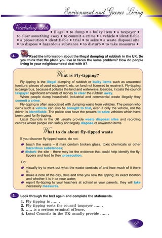67
Environment and Greener
 illegal  to dump  a bulky item  a taxpayer 
to clear something away  to commit a crime  a vehicle  identifiable
 a prosecution  identifiable  trial  to seize  a waste disposal site
 to dispose  hazardous substance  to disturb  to take measures 
Read the information about the illegal dumping of rubbish in the UK. Do
you think that the place you live in faces the same problem? How do people
living in your neighbourhood deal with it?
What is Fly-tipping?WW
Fly-tipping is the illegal dumping of rubbish or bulky items such as unwanted
furniture, pieces of used equipment, etc. on land not licensed to receive it. Fly-tipping
is dangerous, because it pollutes the land and waterways. Besides, it costs the council
taxpayer significant amounts of money to clear the rubbish away.
When people dump household, industrial and commercial waste illegally they
commit a crime.
Fly-tipping is often associated with dumping waste from vehicles. The person who
owns such a vehicle can also be brought to trial, even if only the vehicle, not the
driver, is identifiable. The police also have the powers to seize vehicles which have
been used for fly-tipping.
Local Councils in the UK usually provide waste disposal sites and recycling
centres where people can safely and legally dispose of unwanted items.
What to do about fly-tipped wasteWW
If you discover fly-tipped waste, do not:
touch the waste – it may contain broken glass, toxic chemicals or other
hazardous substances;
disturb the site – there may be the evidence that could help identify the fly-
tippers and lead to their prosecution.
Do:
visually try to work out what the waste consists of and how much of it there
is;
make a note of the day, date and time you saw the tipping, its exact location
and whether it is in or near water;
report fly-tipping to your teachers at school or your parents, they will take
necessary measures.
Look through the text again and complete the statements.
1. Fly-tipping is ..... .
2. Fly-tipping costs the council taxpayer ..... .
3. ..... is a serious criminal offence.
4. Local Councils in the UK usually provide ..... .
4.4.
5.5.
 