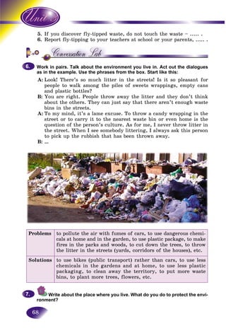 68
5. you discover fly-tipped waste, do not touch the waste – ..... .If
6. eport fly-tipping to your teachers at school or your parents, ..... .Re
Work in pairs. Talk about the environment you live in. Act out the dialogues
as in the example. Use the phrases from the box. Start like this:
A: Look! There’s so much litter in the streets! Is it so pleasant for
people to walk among the piles of sweets wrappings, empty cans
and plastic bottles?
B: You are right. People throw away the litter and they don’t think
about the others. They can just say that there aren’t enough waste
bins in the streets.
A: To my mind, it’s a lame excuse. To throw a candy wrapping in the
street or to carry it to the nearest waste bin or even home is the
question of the person’s culture. As for me, I never throw litter in
the street. When I see somebody littering, I always ask this person
to pick up the rubbish that has been thrown away.
B: …
6.6.
Problems to pollute the air with fumes of cars, to use dangerous chemi-
cals at home and in the garden, to use plastic package, to make
fires in the parks and woods, to cut down the trees, to throw
the litter in the streets (yards, corridors of the houses), etc.
Solutions to use bikes (public transport) rather than cars, to use less
chemicals in the gardens and at home, to use less plastic
packaging, to clean away the territory, to put more waste
bins, to plant more trees, flowers, etc.
Write about the place where you live. What do you do to protect the envi-
ronment?
7.7.
 