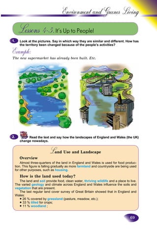 69
Environment and Greener
Lessons 4–5.It’s Up to People!
Look at the pictures. Say in which way they are similar and different. How has
the territory been changed because of the people’s activities?
Example:
The new supermarket has already been built. Etc.
1.1.
Read the text and say how the landscapes of England and Wales (the UK)
change nowadays.
Land Use and LandscapeLL
Overview
Almost three-quarters of the land in England and Wales is used for food produc-
tion. This figure is falling gradually as more farmland and countryside are being used
for other purposes, such as housing.
How is the land used today?
The land and soil provide food, clean water, thriving wildlife and a place to live.
The varied geology and climate across England and Wales influence the soils and
vegetation that are present.
The last regular land cover survey of Great Britain showed that in England and
Wales:
• 26 % covered by grassland (pasture, meadow, etc.);
• 33 % tilled for crops;
• 11 % woodland ;
2.2.
 