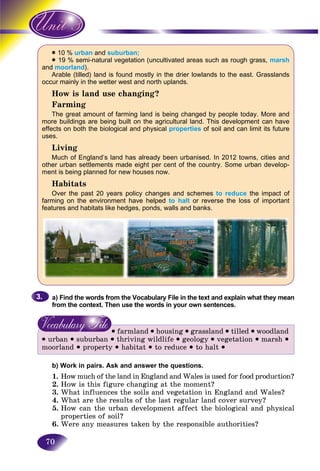 70
• 10 % urban and suburban;
• 19 % semi-natural vegetation (uncultivated areas such as rough grass, marsh
and moorland).
Arable (tilled) land is found mostly in the drier lowlands to the east. Grasslands
occur mainly in the wetter west and north uplands.
How is land use changing?
Farming
The great amount of farming land is being changed by people today. More and
more buildings are being built on the agricultural land. This development can have
effects on both the biological and physical properties of soil and can limit its future
uses.
Living
Much of England’s land has already been urbanised. In 2012 towns, cities and
other urban settlements made eight per cent of the country. Some urban develop-
ment is being planned for new houses now.
Habitats
Over the past 20 years policy changes and schemes to reduce the impact of
farming on the environment have helped to halt or reverse the loss of important
features and habitats like hedges, ponds, walls and banks.
a) Find the words from the Vocabulary File in the text and explain what they mean
from the context. Then use the words in your own sentences.
• farmland • housing • grassland • tilled • woodland
• urban • suburban • thriving wildlife • geology • vegetation • marsh •
moorland • property • habitat • to reduce • to halt •
b) Work in pairs. Ask and answer the questions.
1. How much of the land in England and Wales is used for food production?
2. How is this figure changing at the moment?
3. What influences the soils and vegetation in England and Wales?
4. What are the results of the last regular land cover survey?
5. How can the urban development affect the biological and physical
properties of soil?
6. Were any measures taken by the responsible authorities?
3.3.
 