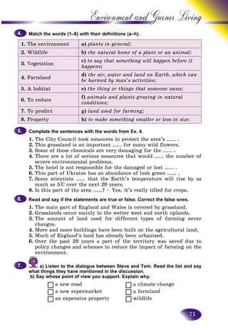 71
Environment and Greener
Match the words (1–8) with their definitions (a–h).
1. The environment a) plants in general;
2. Wildlife b) the natural home of a plant or an animal;
3. Vegetation
c) to say that something will happen before it
happens;
4. Farmland
d) the air, water and land on Earth, which can
be harmed by man’s activities;
5. A habitat e) the thing or things that someone owns;
6. To reduce
f) animals and plants growing in natural
conditions;
7. To predict g) land used for farming;
8. Property h) to make something smaller or less in size.
Complete the sentences with the words from Ex. 4.
1. The City Council took measures to protect the area’s ..... .
2. This grassland is an important ..... for many wild flowers.
3. Some of these chemicals are very damaging for the ..... .
4. There are a lot of serious measures that would ..... the number of
severe environmental problems.
5. The hotel is not responsible for the damaged or lost ..... .
6. This part of Ukraine has an abundance of lush green ..... .
7. Some scientists ..... that the Earth’s temperature will rise by as
much as 5°C over the next 20 years.
8. Is this part of the area .....? – Yes, it’s really tilled for crops.
Read and say if the statements are true or false. Correct the false ones.
1. The main part of England and Wales is covered by grassland.
2. Grasslands occur mainly in the wetter west and north uplands.
3. The amount of land used for different types of farming never
changes.
4. More and more buildings have been built on the agricultural land.
5. Much of England’s land has already been urbanised.
6. Over the past 20 years a part of the territory was saved due to
policy changes and schemes to reduce the impact of farming on the
environment.
a) Listen to the dialogue between Steve and Tom. Read the list and say
what things they have mentioned in the discussion.
b) Say whose point of view you support. Explain why.
a new road a climate change
a new supermarket a farmland
an expensive property wildlife
4.4.
5.5.
6.6.
7.7.
 