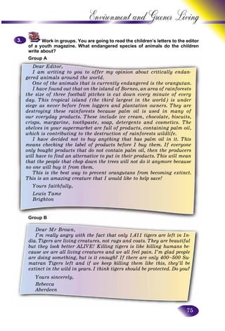 75
Environment and Greener
Work in groups. You are going to read the children’s letters too the editor
of a youth magazine. What endangered species of animals do thhe children
write about?
G AGroup A
Dear Editor,
I am writing to you to offer my opinion about critically endan-
gered animals around the world.
One of the animals that is currently endangered is the orangutan.
I have found out that on the island of Borneo, an area of rainforests
the size of three football pitches is cut down every minute of every
day. This tropical island (the third largest in the world) is under
siege as never before from loggers and plantation owners. They are
destroying these rainforests because palm oil is used in many of
our everyday products. These include ice cream, chocolate, biscuits,
crisps, margarine, toothpaste, soap, detergents and cosmetics. The
shelves in your supermarket are full of products, containing palm oil,
which is contributing to the destruction of rainforests wildlife.
I have decided not to buy anything that has palm oil in it. This
means checking the label of products before I buy them. If everyone
only bought products that do not contain palm oil, then the producers
will have to find an alternative to put in their products. This will mean
that the people that chop down the trees will not do it anymore because
no one will buy it from them.
This is the best way to prevent orangutans from becoming extinct.
This is an amazing creature that I would like to help save!
Yours faithfully,
Lewis Tame
Brighton
pGroup B
3.3.
Dear Mr Brown,
I’m really angry with the fact that only 1,411 tigers are left in In-
dia. Tigers are living creatures, not rugs and coats. They are beautiful
but they look better ALIVE! Killing tigers is like killing humans be-
cause we are all living creatures and we all feel pain. I’m glad people
are doing something, but is it enough? If there are only 400–500 Su-
matran Tigers left and if we keep killing them like this, they’ll be
extinct in the wild in years. I think tigers should be protected. Do you?
Yours sincerely,
Rebecca
Aberdeen
 