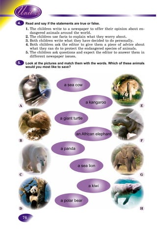 76
and say if the statements are true or false.Read a
1. e children write to a newspaper to offer their opinion about en-The
ngered animals around the world.dan
2.2 The children use facts to explain what they worry about.Th
3. Both children write what they have decided to do personally.
4. Both children ask the editor to give them a piece of advice about
what they can do to protect the endangered species of animals.
5. The children ask questions and expect the editor to answer them in
different newspaper issues.
Look at the pictures and match them with the words. Which of these animals
would you most like to save?
4.4.
5.5.
A E
F
G
H
B
C
D
 