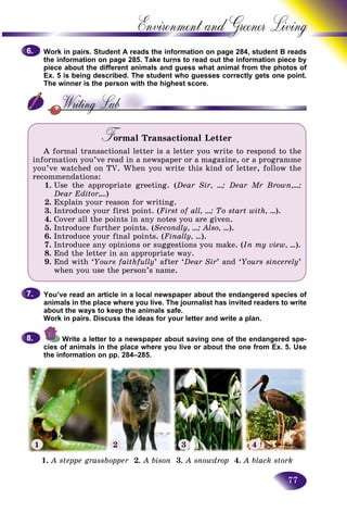 77
Environment and Greener
Work in pairs. Student A reads the information on page 284, studeent B reads
the information on page 285. Take turns to read out the informatioon piece by
piece about the different animals and guess what animal from thee photos of
Ex. 5 is being described. The student who guesses correctly gets one point.one point.
The winner is the person with the highest score.
F rmal Transactional LetterFF
A formal transactional letter is a letter you write to respond to the
information you’ve read in a newspaper or a magazine, or a programme
you’ve watched on TV. When you write this kind of letter, follow the
recommendations:
1. Use the appropriate greeting. (Dear Sir, …; Dear Mr Brown,…;
Dear Editor,…)
2. Explain your reason for writing.
3. Introduce your first point. (First of all, …; To start with, …).
4. Cover all the points in any notes you are given.
5. Introduce further points. (Secondly, …; Also, …).
6. Introduce your final points. (Finally, …).
7. Introduce any opinions or suggestions you make. (In my view, …).
8. End the letter in an appropriate way.
9. End with ‘Yours faithfully’ after ‘Dear Sir’ and ‘Yours sincerely’
when you use the person’s name.
You’ve read an article in a local newspaper about the endangered species of
animals in the place where you live. The journalist has invited readers to write
about the ways to keep the animals safe.
Work in pairs. Discuss the ideas for your letter and write a plan.
Write a letter to a newspaper about saving one of the endangered spe-
cies of animals in the place where you live or about the one from Ex. 5. Use
the information on pp. 284–285.
6.6.
7.7.
8.8.
1. A steppe grasshopper 2.r A bison 3. A snowdrop 4. A black stork
1 2 3 4
 