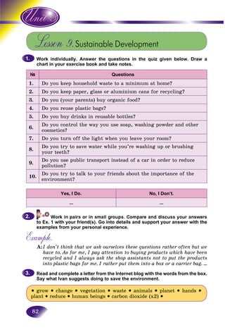 82
Lesson 9.Sustainable Development
Work individually. Answer the questions in the quiz given below. Draw a
chart in your exercise book and take notes.
Questions
1. Do you keep household waste to a minimum at home?
2. Do you keep paper, glass or aluminium cans for recycling?
3. Do you (your parents) buy organic food?
4. Do you reuse plastic bags?
5. Do you buy drinks in reusable bottles?
6.
Do you control the way you use soap, washing powder and other
cosmetics?
7. Do you turn off the light when you leave your room?
8.
Do you try to save water while you’re washing up or brushing
your teeth?
9.
Do you use public transport instead of a car in order to reduce
pollution?
10.
Do you try to talk to your friends about the importance of the
environment?
Yes, I Do. No, I Don’t.
… …
to Ex. 1 with your friend(s). Go into details and support your answer with the
examples from your personal experience.
Example.
A:I don’t think that we ask ourselves these questions rather often but we
have to. As for me, I pay attention to buying products which have been
recycled and I always ask the shop assistants not to put the products
into plastic bags for me. I rather put them into a box or a carrier bag. …I
Read and complete a letter from the Internet blog with the words from the box.
Say what Ivan suggests doing to save the environment.
• grow • change • vegetation • waste • animals • planet • hands •
plant • reduce • human beings • carbon dioxide (x2) •
1.1.
2.2.
3.3.
 