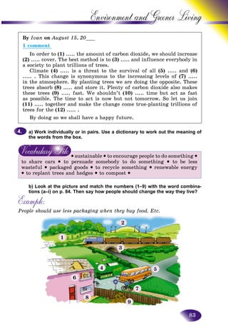 83
Environment and Greener
By Ivan on August 15, 20___
1 comment
In order to (1) ..... the amount of carbon dioxide, we should increase
(2) ..... cover. The best method is to (3) ..... and influence everybody in
a society to plant trillions of trees.
Climate (4) ..... is a threat to the survival of all (5) ..... and (6)
..... . This change is synonymous to the increasing levels of (7) .....
in the atmosphere. By planting trees we are doing the opposite. These
trees absorb (8) ..... and store it. Plenty of carbon dioxide also makes
these trees (9) ..... fast. We shouldn’t (10) ..... time but act as fast
as possible. The time to act is now but not tomorrow. So let us join
(11) ..... together and make the change come true-planting trillions of
trees for the (12) ..... .
By doing so we shall have a happy future.
a) Work individually or in pairs. Use a dictionary to work out the meaning of
the words from the box.
• sustainable • to encourage people to do something •
to share cars • to persuade somebody to do something • to be less
wasteful • packaged goods • to recycle something • renewable energy
• to replant trees and hedges • to compost •
b) Look at the picture and match the numbers (1–9) with the word combina-
tions (a–i) on p. 84. Then say how people should change the way they live?
Example:
People should use less packaging when they buy food. Etc.
4.4.
1
2
3
5
7
9
8
6
4
 