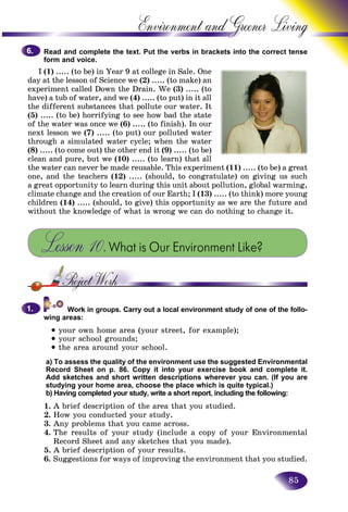 85
Environment and Greener
Read and complete the text. Put the verbs in brackets into the correct tense
form and voice.
I (1) ..... (to be) in Year 9 at college in Sale. One
day at the lesson of Science we (2) ..... (to make) an
experiment called Down the Drain. We (3) ..... (to
have) a tub of water, and we (4) ..... (to put) in it all
the different substances that pollute our water. It
(5) ..... (to be) horrifying to see how bad the state
of the water was once we (6) ..... (to finish). In our
next lesson we (7) ..... (to put) our polluted water
through a simulated water cycle; when the water
(8) ..... (to come out) the other end it (9) ..... (to be)
clean and pure, but we (10) ..... (to learn) that all
the water can never be made reusable. This experiment (11) ..... (to be) a great
one, and the teachers (12) ..... (should, to congratulate) on giving us such
a great opportunity to learn during this unit about pollution, global warming,
climate change and the creation of our Earth; I (13) ..... (to think) more young
children (14) ..... (should, to give) this opportunity as we are the future and
without the knowledge of what is wrong we can do nothing to change it.
Lesson 10.What is Our Environment Like?
Work in groups. Carry out a local environment study of one of the follo-
wing areas:
• your own home area (your street, for example);
• your school grounds;
• the area around your school.
a) To assess the quality of the environment use the suggested Environmental
Record Sheet on p. 86. Copy it into your exercise book and complete it.
Add sketches and short written descriptions wherever you can. (If you are
studying your home area, choose the place which is quite typical.)
b) Having completed your study, write a short report, including the following:
1. A brief description of the area that you studied.
2. How you conducted your study.
3. Any problems that you came across.
4. The results of your study (include a copy of your Environmental
Record Sheet and any sketches that you made).
5. A brief description of your results.
6. Suggestions for ways of improving the environment that you studied.
6.6.
1.1.
 