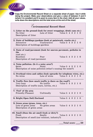 86
the Environmental Record Sheet on a separate sheet of paper. Use it whileCopy t
the project. Make your observations and give a value of between 5 and 0doing
e 5 is excellent and 0 is poor) to every item in the chart. Add all your values,(where
write down the descriptions and the total score at the end of the sheet.write d
Environmental Record SheetEE
1. Litter on the ground (look for sweet wrappings, drink cans etc.)
No litter Lots of litter Value 5 4 3 2 1 0
Description of litter
__________________________________________________________________
2. State of buildings/gardens (look at paintwork, cracks etc.)
Attractive Unattractive Value 5 4 3 2 1 0
Description of buildings/gardens
__________________________________________________________________
3. State of road/pavement (look for uneven pavement, potholes in
the
road etc.)
Excellent Poor Value 5 4 3 2 1 0
Description of road/pavement
__________________________________________________________________
4. Noise pollution. (Is it a noisy area?)
Quiet Noisy Value 5 4 3 2 1 0
Description of noise pollution (what’s causing the noise?)
__________________________________________________________________
5. Overhead wires and cables (look upwards for telephone wires, etc.)
No wires Lots of wires Value 5 4 3 2 1 0
__________________________________________________________________
6. Traffic flow (how much traffic is there on the road?)
Very busy No traffic Value 5 4 3 2 1 0
Description of traffic (cars, lorries, etc.)
__________________________________________________________________
7. ‘Feel’ of the area
Friendly/Pleasant Unfriendly Value 5 4 3 2 1 0
__________________________________________________________________
8. Bright/Open Dull/Enclosed Value 5 4 3 2 1 0
__________________________________________________________________
9. Green areas (grass, trees, etc.)
Lots of green areas No green areas Value 5 4 3 2 1 0
Description of green areas
__________________________________________________________________
10. Smell (Does the air smell fresh or dirty?)
Fresh Smelly Value 5 4 3 2 1 0
Description of smell (car exhaust, industry?)
_________________________________________________________________
____Total score: ___/50
2.2.
 