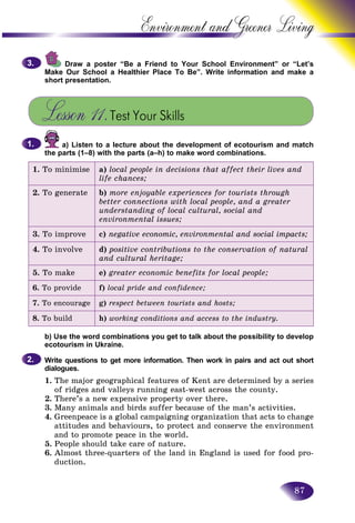 87
Environment and Greener
Draw a poster “Be a Friend to Your School Environment”” or “Let’s
Make Our School a Healthier Place To Be”. Write information annd make a
short presentation.
Lesson 11.Test Your Skills
a) Listen to a lecture about the development of ecotourism and match
the parts (1–8) with the parts (a–h) to make word combinations.
1. To minimise a) local people in decisions that affect their lives and
life chances;
2. To generate b) more enjoyable experiences for tourists through
better connections with local people, and a greater
understanding of local cultural, social and
environmental issues;
3. To improve c) negative economic, environmental and social impacts;
4. To involve d) positive contributions to the conservation of natural
and cultural heritage;
5. To make e) greater economic benefits for local people;
6. To provide f) local pride and confidence;
7. To encourage g) respect between tourists and hosts;
8. To build h) working conditions and access to the industry.
b) Use the word combinations you get to talk about the possibility to develop
ecotourism in Ukraine.
Write questions to get more information. Then work in pairs and act out short
dialogues.
1. The major geographical features of Kent are determined by a series
of ridges and valleys running east-west across the county.
2. There’s a new expensive property over there.
3. Many animals and birds suffer because of the man’s activities.
4. Greenpeace is a global campaigning organization that acts to change
attitudes and behaviours, to protect and conserve the environment
and to promote peace in the world.
5. People should take care of nature.
6. Almost three-quarters of the land in England is used for food pro-
duction.
3.3.
1.1.
2.2.
 