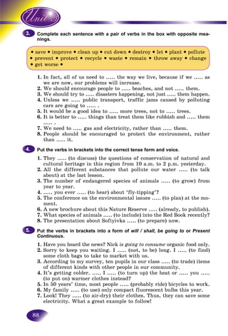 88
lete each sentence with a pair of verbs in the box with opposite mea-Compl
nings.
• save • improve • clean up • cut down • destroy • let • plant • pollute
• prevent • protect • recycle • waste • remain • throw away • change
• get worse •
1. In fact, all of us need to ..... the way we live, because if we ..... as
we are now, our problems will increase.
2. We should encourage people to ..... beaches, and not ..... them.
3. We should try to ..... disasters happening, not just ..... them happen.
4. Unless we ..... public transport, traffic jams caused by polluting
cars are going to ..... .
5. It would be a good idea to ..... more trees, not to ..... trees.
6. It is better to ..... things than treat them like rubbish and ..... them
..... .
7. We need to ..... gas and electricity, rather than ..... them.
8. People should be encouraged to protect the environment, rather
than ..... it.
Put the verbs in brackets into the correct tense form and voice.
1. They ..... (to discuss) the questions of conservation of natural and
cultural heritage in this region from 10 a.m. to 2 p.m. yesterday.
2. All the different substances that pollute our water ..... (to talk
about) at the last lesson.
3. The number of endangered species of animals ..... (to grow) from
year to year.
4. ..... you ever ..... (to hear) about ‘fly-tipping’?
5. The conference on the environmental issues ..... (to plan) at the mo-
ment.
6. A new brochure about this Nature Reserve ..... (already, to publish).
7. What species of animals ..... (to include) into the Red Book recently?
8. The presentation about Sofiyivka ..... (to prepare) now.
Put the verbs in brackets into a form of will / shall, be going to or Present
Continuous.
1. Have you heard the news? Nick is going to consume organic food only.
2. Sorry to keep you waiting. I ..... (not, to be) long. I ..... (to find)
some cloth bags to take to market with us.
3. According to my survey, ten pupils in our class ..... (to trade) items
of different kinds with other people in our community.
4. It’s getting colder. ..... I ..... (to turn up) the heat or ..... you .....
(to put on) warmer clothes instead?
5. In 50 years’ time, most people ..... (probably ride) bicycles to work.
6. My family ..... (to use) only compact fluorescent bulbs this year.
7. Look! They ..... (to air-dry) their clothes. Thus, they can save some
electricity. What a great example to follow!
3.3.
4.4.
5.5.
 