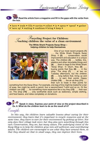 89
Environment and Greener
Read the article from a magazine and fill in the gaps with the verbs from
the box.
• have • trade • fills • carries • collect • is • opens • ‘spend’ • gather
• ‘save up’ • waiting • combines • bring • keep •
Recycling Project for Children:RRTeaching children the value of a clean environmentTT
The White Shark Projects Swop Shop –
helping children to help themselves
One of our most recent projects (1)
….. the White Shark Projects Swop
Shop. It (2) ….. conservation, social
improvement and education in a unique
way. The children (3) ….. bottles, tins,
plastics and other recyclable things and
(4) ….. them in bags to the White Shark
‘Swop Shop’. In return, they (5) …..
buying points that they (6) ….. in the
shop. The shop (7) ….. at two on
Tuesday afternoons, but the children
(8) ….. long before that, lining up and
(9) ….. to earn their points. Happy
chatter (10) ….. the air as they (11) …..
their turn to trade in their points for
something from the Swop Shop. For example, one bag of tins might be traded for a bar
of soap, two might be worth a pencil, four a second-hand T-shirt and so on. Or the
children can (12) ….. for something more expensive like a toy they (13) ….. their eye
on. The shop (14) ….. only worthwhile stock such as stationery, simple clothing,
and food basics, and relies completely on donations.
Speak in class. Express your point of view on the project described in
Ex. 6. What do the children learn to do as the result of it?
Example:
In this way, the children learn valuable lessons about caring for their
environment: they learn that it’s important to recycle resources and at the
same time, they learn to care for their environment by picking up litter. Not
only does their village look nicer, but they also earn something through this
care. Conservation, they see, has many values. The underlying vision of the
Swop Shop is to help the children grow into self-sufficient, and contributing
adults. The children are encouraged to use what they have around them, so
that they should see that in small ways, they can improve their lives.
6.6.
7.7.
 