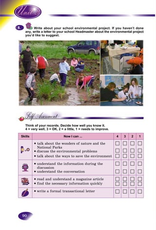 90
Write about your school environmental project. If you haven’t doneW
write a letter to your school Headmaster about the environmental projectany, w
you’d like to suggest.you’d
Think of your records. Decide how well you know it.
4 = very well, 3 = OK, 2 = a little, 1 = needs to improve.
Skills Now I can ... 4 3 2 1
talk about the wonders of nature and the
National Parks
• discuss the environmental problems
• talk about the ways to save the environment
• understand the information during the
discussion
• understand the conversation
• read and understand a magazine article
• find the necessary information quickly
• write a formal transactional letter
8.8.
 