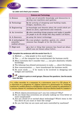 94
ten and check your answers.b) List
Science and Technology
1. Science a) the use of scientific knowledge and discoveries to
develop new machines and systems;
2. Technology b) the activity of designing and building roads,
bridges, machines, etc.;
3. Engineering c) knowledge and theories about the world which are
based on facts, experiments and research;
4. An invention d) when something brings progress and makes it possible
for people to do the things that they couldn’t do before;
5. A discovery e) using the latest technology;
6. A technological/
scientific/
medical advance
f) a new product, machine, system, etc., which
someone has thought of for the first time;
7. High-tech g) a fact or thing that someone has found out about,
which was not known about before.
Complete the sentences with the words from Ex. 2.
1. Medical ..... help people to live much longer.
2. The ..... of the computer has revolutionized the business world.
3. Many scientists don’t consider that ..... can give absolutely reliable
knowledge.
4. The telescope has allowed astronomers to make ..... about the Galaxy.
5. New communication ..... have transformed the business world.
6. He must study ..... if he wants to be involved in designing new
bridges and machines.
from the box.
• a video recorder • a computer • a microwave oven • a CD player •
a television • a telephone • a digital camera • a photocopier • a washing
machine • a mobile phone • a refrigerator • a security system • a playstation •
a vacuum cleaner • a ventilator (an electric fan) • an electric kettle • a toaster •
1. Which objects (inventions) can’t you live without? Why?
2. Do you think that inventions are actually making our lives better or
more complicated?
3. Are you afraid of or excited about technology? Which items in the
box above do you most or least like using?
4. Do you feel that we are more and more controlled by machines?
3.3.
4.4.
 