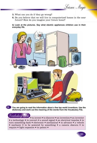 95
Science
5. What can you do if they go wrong?
6. Do you believe that we will live in computerized homes inn the near
future? How do you imagine your future home?
b) Look at the pictures. Say what electric appliances children use in their
everyday life.
You are going to read the information about a few top world inventions. Use the
dictionary and work out the meaning of the words from the Vocabulary File.
• to invent • to discover • an invention • an inventor
• a technology • to convert • a sound signal • an electrical impulse • to
turn something back • electronic • mechanical • to advance • a vehicle
• mechanic • to be powered by something • a camera obscura • to
require • light exposure • to patent •
5.5.
 