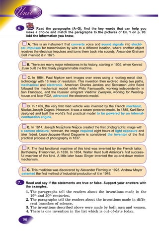 96
Read the paragraphs (A–G), find the key words that can help you
a choice and match the paragraphs to the pictures of Ex. 1 on p. 93.make
Add the information you know.Add th
A. This is an instrument that converts voice and sound signals into electri-
cal impulses for transmission by wire to a different location, where another object
receives the electrical impulses and turns them back into sounds. Alexander Graham
Bell invented it in 1875.
B. There are many major milestones in its history, starting in 1936, when Konrad
Zuse built the first freely programmable machine.
C. In 1884, Paul Nipkow sent images over wires using a rotating metal disk
technology with 18 lines of resolution. This invention then evolved along two paths,
mechanical and electronic. American Charles Jenkins and Scotsman John Baird
followed the mechanical model while Philo Farnsworth, working independently in
San Francisco, and the Russian emigrant Vladimir Zworykin, working for Westing-
house and later RCA, advanced the electronic model.
D. In 1769, the very first road vehicle was invented by the French mechanic,
Nicolas Joseph Cugnot. However, it was a steam-powered model. In 1885, Karl Benz
designed and built the world’s first practical model to be powered by an internal-
combustion engine.
E. In 1814, Joseph Nice′phore Nie′pce created the first photographic image with
a camera obscura, however, the image required eight hours of light exposure and
later faded. Louis-Jacques-Mand Daguerre is considered the inventor of the first
practical process of photography in 1837.
F. The first functional machine of this kind was invented by the French tailor,
Barthelemy Thimonnier, in 1830. In 1834, Walter Hunt built America’s first success-
ful machine of this kind. A little later Isaac Singer invented the up-and-down motion
mechanism.
G. This medicine was discovered by Alexander Fleming in 1928. Andrew Moyer
patented the first method of industrial production of it in 1948.
Read and say if the statements are true or false. Support your answers with
the examples.
1. The paragraphs tell the readers about the inventions made in the
19th
and 20th
centuries.
2. The paragraphs tell the readers about the inventions made in diffe-
rent branches of science.
3. The inventions described above were made by both men and women.
4. There is one invention in the list which is out-of-date today.
6.6.
7.7.
 