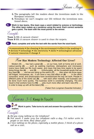97
Science
5. The paragraphs tell the readers about the inventions maade in the
European countries.
6. Nowadays we can’t imagine our life without the inventiions men-
tioned above.
Work in two teams. One team says a word related to science or technology.
The other team makes up a sentence using the word. Each correct sentence
gets a point. The team with the most points is the winner.
Example:
Team A S1: A vacuum cleaner
Team B S1: A vacuum cleaner is used to clean the carpets.
Read, complete and write the text with the words from the word bank.
• communicate • the cleaning • the environment • effect • the washing •
• devices • technology • the electricity • skills • technological advances
• natural resources • change •
How Has Modern Technology Affected Our Lives?HH
Modern (1) ….. has had a great (2) ….. on our lives, both at home and at work.
Labour-saving (3) ….. such as washing machines, dishwashers and microwave
ovens have made our life much easier, and mean that less time needs to be spent
doing things like (4) ….. and (5) ….. . Unfortunately, all the household goods that we
buy need (6) ….., and we are using up the earth’s (7) ….. . Also when we throw away
old fridges, microwaves, etc., it can have a very bad effect on (8) ….. . In the office
computers, email, and photocopiers have revolutionized the way we work. People in
different parts of the world can (9) ….. with each other instantly, and business can
be done much more quickly. The business world is constantly changing. The end
result is that workers have to (10) ….. jobs much more often and learn new (11) …..
in order to keep up with all the latest (12) ….. .
(Taken from Longman Essential Activator)rr
Lessons 3–4.Keep In Touch!
Work in pairs. Take turns to ask and answer the questions. Add infor-
mation.
Example:
A: Do you enjo
p
y talking on the telephone?
B: Not much. I make very few telephone calls a day. I’d rather write to
people or see them. How about you?
A: I love talking on the phone, especially a mobile phone. I think of a phone
call as a visit.
8.8.
9.9.
1.1.
 