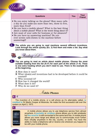 98
You
Your
Friend
• Do you enjoy talking on the phone? How many calls
a day do you make (no more than two, three to five,
more than five)?
• Do you have a mobile phone? What is the best thing
about a mobile phone? What is the worst thing about it?
• Are most of your calls for business or for pleasure?
• Do you have an answering machine? Do you
ever screen calls (listen to the machine before
answering)?
The article you are going to read mentions several different inventions.
Look through the article quickly (Ex. 3) find them and make a list. Say what
you know about them.
You are going to read an article about mobile phones. Choose the most
suitable heading from the list (A–F) for each part of the article (1–4). There
is one extra heading which you don’t need to use. There is the example (0)
at the beginning.
A How does it vary?
B What idea(s) and inventions had to be developed before it could be
created?
C Who invented it?
D How has it changed the world?
E What does it do?
F Why do we need it?
Mobile PhonesMM
C0.
The invention of a mobile phone, or a cell phone as it’s alternately called, is
credited to Dr Martin Cooper at Motorola. He made the first successful call over the
system on April 3, 1973.
1.
A mobile phone allows you to use telephone service from almost
anywhere. A portable or cordless phone allows you to talk wirelessly
but the receiver is still connected to the same land line. A mobile phone
allows you more range and allows you to communicate much further
from virtually anywhere in the city, country, or world. You have the
ability to make a telephone call or receive one wherever you happen to
be with your mobile phone.
2.2.
3.3.
 