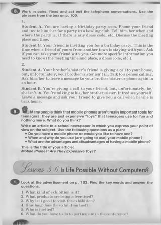 W ork in pairs. Read and act out th e telop h o ne conversations. Use th e
phrases from th e box on p. 1 0 0 .
1.
Student A. You are having a birthday party soon. Phone your friend
and invite him/her for a party in a bowling club. Tell him/her when and
where the party is, if there is any dress code, etc. Discuss the meeting
place and time.
Student B. Your friend is inviting you for a birthday party. This is the
time when a friend of yours from another town is staying with you. Ask
if you can take your friend with you. Get more specific information you
need to know (the meeting time and place, a dress code, etc.).
Student A. Your brother’s/sister’s friend is giving a call to your house,
but, unfortunately, your brother/sister isn’t in. Talk to a person calling.
Ask him/her to leave a message to your brother/sister or phone again in
an hour.
Student B. You’re giving a call to your friend, but, unfortunately, he/
she isn’t in. You’re talking to his/her brother/sister. Introduce yourself.
Leave a message and ask your friend to give you a call when he/she is
back home.
A
M an y p eop le think th a t m obile phones a re n ’t really im po rtant tools fo r
teen ag ers; th ey are ju st expensive “to ys ” th a t teen a g ers use fo r fun and
nothing m ore. W h at do you think?
W rite an a rticle to a school n ew sp ap er in w hich you express your point of
view on th e su bject. U se th e follow ing questions as a plan:
• Do you have a m obile phone or w ould you like to have one?
• W hen and w hy do you use (are going to use) your m obile phone?
• W hat are th e advantages and disadvantages of having a m obile phone?
This is th e title o f your article:
M o b ile P h o n es : A re They E xpensive Toys?
O Look a t th e ad vertisem en t on p. 1 0 3 . Find th e key w ords and an sw er th e
q uestions.
1. What kind of exhibition is it?
2. What products are being advertised?
3. Why is it good to visit the exhibition?
4. How long does the exhibition last?
5. Who is invited?
({. What do yon have to do to partic ipate in the conference?
2.
3-6.Is Life Possible Without Computers'
 