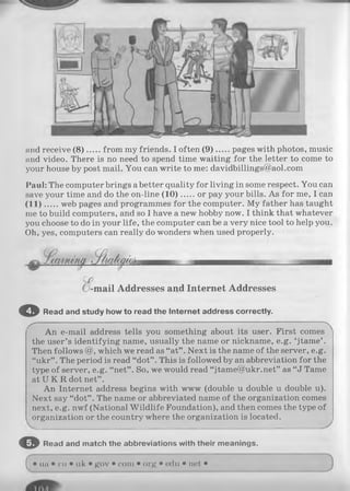 and receive (8 ) from my friends. I often (9 ) pages with photos, music
and video. There is no need to spend time waiting for the letter to come to
your house by post mail. You can write to me: davidbillings@aol.com
Paul: The computer brings abetter quality for living in some respect. You can
save your time and do the on-line (1 0 ) or pay your bills. As for me, I can
(11)... .. web pages and programmes for the computer. My father has taught
me to build computers, and so I have a new hobby now. I think that whatever
you choose to do in your life, the computer can be a very nice tool to help you.
Oh, yes, computers can really do wonders when used properly.
-m ail Addresses and Internet Addresses
© R ead and study how to read th e In te rn e t address correctly.
X, ’ ' N
An e-mail address tells you something about its user. First comes
the user’s identifying name, usually the name or nickname, e.g. ‘jtame’ .
Then follows @, which we read as “at” . Next is the name of the server, e.g.
“ukr” . The period is read “dot” . This is followed by an abbreviation for the
type of server, e.g. “ net” . So, we would read “jtame@ukr.net” as “J Tame
at U K R dot net” .
An Internet address begins with www (double u double u double u).
Next say “dot” . The name or abbreviated name of the organization comes
next, e.g. nwf (National W ildlife Foundation), and then comes the type of
organization or the country where the organization is located.
O R ead and m atch th e abbreviations with th eir m eanings.
( • ua • ru • uk • gov • com • org • edu • net •
 