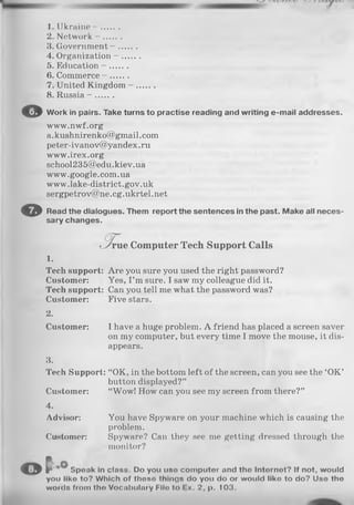 o
1. Ukraine - .......
2. Network - .......
3. Government - .......
4. Organization - .......
5. Education - .......
6. Commerce - .......
7. United Kingdom - .......
8. Russia - .......
O W ork in pairs. Take turns to p ractise reading and w riting e-m ail addresses.
www.nwf.org
a. kushnirenko@gmail.com
peter-ivanov@yandex.ru
www.irex.org
school235@edu.kiev.ua
www.google.com.ua
www.lake-district.gov.uk
sergpetrov@ne.eg.ukrtel.net
Read th e dialogues. Them rep o rt th e sentences in th e past. M ake all n eces­
sary ch anges.
(3 T
L/rue Computer Tech Support Calls
1.
Tech support: Are you sure you used the right password?
Custom er: Yes, I ’m sure. I saw my colleague did it.
Tech support: Can you tell me what the password was?
Custom er: Five stars.
2.
Custom er: I have a huge problem. A friend has placed a screen saver
on my computer, but every time I move the mouse, it dis­
appears.
3.
Tech Support: “OK, in the bottom left of the screen, can you see the ‘O K ’
button displayed?”
Custom er: “Wow! How can you see my screen from there?”
4.
Advisor: You have Spyware on your machine which is causing the
problem.
Customer: Spyware? Can they see me getting dressed through the
monitor?
© t - ° S peak in class. Do you use co m p u ter and th e In ternet? If not, would
you like to? W hich of th ese things do you do or w ould like to do? Use the
words from th e V ocabulary Fllo to Ex. 2, p. 103.
 