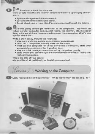 MM
o f Read and act out the situation.
Many people think that the Internet threatens the moral upbringing of teen­
agers.
• Agree or disagree with the statement.
• Say when the Internet may be useful.
• Speak about your or your friend’s communication through the Internet.
Some young people get “addicted” to the computers. They live in the
virtual world of computer games, chat rooms, the Internet, etc. instead of
living in the world of real human experience and communication. What’s your
opinion about this?
Write a short essay. Include the following:
• why more and more people use computers nowadays;
• point out if computers actually make our life easier;
• what you use computer for (if you don’t have a computer, state what
you would use computer for if you had one);
• why you think teenagers are attracted by computers greatly;
• state where you see the right balance between the virtual reality and
real communication.
This is the title of your essay:
M od e rn W orld: Virtual R eality o r R ea l C om m u n ica tion ?
8. Working on the Computer
o Look, read and match the pictures (1 -1 0 ) to the words in the box on p. 107.
3
2
 