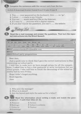 © Com plete the sentences with the correct vorb from the box.
cclick • download • enter • send • surf • take • type 1
1. Y o u your password on the keyboard, then on ‘go’ .
2 .1often ...... e-mails to my friends.
3. You can.......music and buy CDs on the Internet.
4. It’s easy t o pictures with a digital camera.
5. If you don’t know the password, you can’t the website.
O Read the e-mail message and answer the questions. Then turn the repor
ted instructions into the Direct Speech.
e x m ^
Eto Edit View Insert Format look Message yelp №
L i
Send
a -ù 2
Cut Copy Paste Undo Check Spelling
«
Attach
* ! .
Priority Sign
-D
Encrypt Offline
G3To: I annsavchenko@voliacable.com
0 3 Ce: I
Sub)*d: ISchool party preparations
Dear Ann,
■A
Just a quick note to check that I gave the correct instructions to Dan
concerning our school party.
I told him to make sure we have enough prizes for all the competi­
tions. I asked him to buy a few postcards to write invitations for our
school guests. I also told him to finish the decorating of the school as­
sembly hall by next Friday.
Hope I didn’t forget anything.
Kind regards,
Jane
zi
//.
1. Who sent the message?
2. What is it about?
3. Are the layout and style the same as for a letter?
lead the information about writing e-mails and match the para-
(1 -7 ) with their titles (A -G ).
A Purpose E Action
II Endings F Subject contents
C Subjects 0 Names
I) Greetings
graphs
 