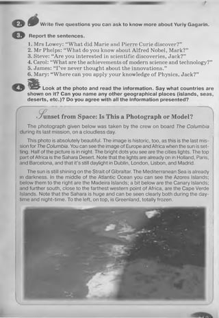 o
©
# Write five questions you can ask to know more about Yuriy Gagarin.
Report the sentences.
1. Mrs Lowey: “What did Marie and Pierre Curie discover?”
2. Mr Phelps: “ What do you know about Alfred Nobel, Mark?”
3. Steve: “Are you interested in scientific discoveries, Jack?”
4. Carol: “What are the achievements of modern science and technology?”
5. James: “ I’ve never thought about the innovations.”
6. Mary: “Where can you apply your knowledge of Physics, Jack?”
© m Look at the photo and read the information. Say what countries are
shown on it? Can you name any other geographical places (islands, seas,
deserts, etc.)? Do you agree with all the information presented?
-.Sunset from Space: Is This a Photograph or Model?
The photograph given below was taken by the crew on board The Columbia
during its last mission, on a cloudless day.
This photo is absolutely beautiful. The image is historic, too, as this is the last mis­
sion for The Columbia. You can see the image of Europe and Africa when the sun is set­
ting. Half of the picture is in night. The bright dots you see are the cities lights. The top
part of Africa is the Sahara Desert. Note that the lights are already on in Holland, Paris,
and Barcelona, and that it’s still daylight in Dublin, London, Lisbon, and Madrid.
The sun is still shining on the Strait of Gibraltar. The Mediterranean Sea is already
in darkness. In the middle of the Atlantic Ocean you can see the Azores Islands;
below them to the right are the Madeira Islands; a bit below are the Canary Islands;
and further south, close to the farthest western point of Africa, are the Cape Verde
Islands. Note that the Sahara is huge and can be seen clearly both during the day­
time and night-time. To the left, on top, is Greenland, totally frozen.
 