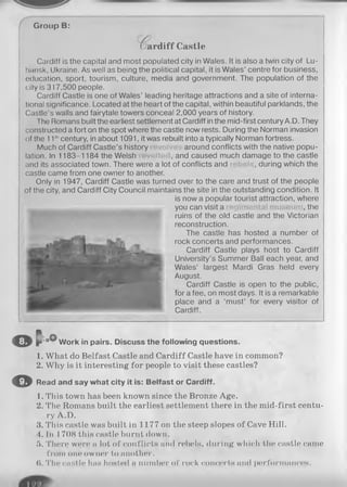 Group В:
( ard iff Castle
Cardiff is the capital and most populated city in Wales. It is also a twin city of Lu-
hansk, Ukraine. As well as being the political capital, it is Wales’ centre for business,
education, sport, tourism, culture, media and government. The population of the
city is 317,500 people.
Cardiff Castle is one of Wales’ leading heritage attractions and a site of interna­
tional significance. Located at the heart of the capital, within beautiful parklands, the
Castle’s walls and fairytale towers conceal 2,000 years of history.
The Romans built the earliest settlement at Cardiff in the mid-first century A.D. They
constructed a fort on the spot where the castle now rests. During the Norman invasion
of the 11thcentury, in about 1091, it was rebuilt into a typically Norman fortress.
Much of Cardiff Castle’s history around conflicts with the native popu­
lation. In 1183-1184 the Welsh , and caused much damage to the castle
and its associated town. There were a lot of conflicts and , during which the
castle came from one owner to another.
Only in 1947, Cardiff Castle was turned over to the care and trust of the people
of the city, and Cardiff City Council maintains the site in the outstanding condition. It
is now a popular tourist attraction, where
you can visit a , the
ruins of the old castle and the Victorian
reconstruction.
The castle has hosted a number of
rock concerts and performances.
Cardiff Castle plays host to Cardiff
University’s Summer Ball each year, and
Wales’ largest Mardi Gras held every
August.
Cardiff Castle is open to the public,
for a fee, on most days. It is a remarkable
place and a ‘must’ for every visitor of
Cardiff.
© c oO,Work in pairs. Discuss the following questions.
1. What do Belfast Castle and Cardiff Castle have in common?
2. Why is it interesting for people to visit these castles?
O Read and say what city it is: Belfast or Cardiff.
1. This town has been known since the Bronze Age.
2. The Romans built the earliest settlement there in the mid-first centu­
ry A.D.
.4. This castle was built in 1177 on the steep slopes of Cave Hill.
4. In 1708 this castle burnt down.
5. There were a lot of conflicts and rebels, during which the castle came
from one owner to another.
0. The ciiHtle hiiH hosted a number of rock concerts and performances.
 