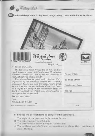 a) Read the postcard. Say what things Jenny, Lenn and Alice write about.
014729 000017
HJkitekolm e
of Dundee
www.whiteholme,co.uk
M ay 7, 20____
H i Susan and John,
I t ’s fantastic here! W e landed on time and the
coach journey to our hotel only took 15 minutes.
W eather is wonderful. Sunny and hot. Scotland is
enchanting! You should see it!
The atmosphere is quiet and relaxing. W e’re
impressed by the medieval castles and stunning
landscape. People are very friendly. Food’s great,
as much as you can eat and lots o f variety. Going
on a trip to Edinburgh Castle tomorrow. Hope we
don’t see a ghost there! Got some great photos to
show you when we get back.
See you next week!
Love,
Jenny, Lenn & Alice
X X
Photo: Scotland in Focus I S . J. Whitehorne
Affix S tam p
H e re
Printed in Scotland
Susan W hite
15 H igh Street
Colchester, Essex
CO 125
b) Choose the correct items to complete the sentences.
1. The style of the postcard is formal/informal.
2. The sentences are short/long.
3. The information is/isn't easy to understand.
4. The authors use/don't use exclamations to show their excitement
about the trip.
 