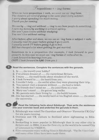 • / repositions + - in g forms
When we have preposition + verb, we must use an -in g form.
The children are tired of going to the same place every summer.
1 worry about spending too much money.
Thank you for coming.
We use by ...-in g and without ...-in g to say how people do something.
I earn my money by working in a travel agency.
She won’t pass exams without studying.
You can’t live without eating.
After before, after and since, we can use an -in g form or subject + verb.
I usually read the paper before goin g/1 go to work.
I usually watch T V before going/1 go to bed.
Bill has changed a lot since getting/he got married.
Sometimes to is a preposition (for example, I look forward to your
answer). In this case we must use -in g forms of verbs after to.
I look forward to hearingfrom you.
(NOT: I look forward to h&tfr from you.)
O Read the sentences. Complete the sentences with the gerunds.
1. I s (to travel) your hobby?
2. I ’ve always dreamt o f (to visit) Great Britain.
3. I enjoy (to read) books about wonders of the world.
4. I look forward t o (to hear) from you.
5. I couldn’t help (to smile) when they were planning their trip.
6. You cannot visit a museum without (to buy) a ticket.
7. My friends don’t mind m e (to join) them in a tour.
8. Mary can’t stand (to go) on long walks.
9. My parents earn their living b y (to build) houses.
10. Jim has started (to work) hard at his English since (to enter)
the university.
Read the following facts about Edinburgh. Then write the sentences
into your exercise-book and underline the gerunds in them.
1. Edinburgh was voted The Guardian and Observer ‘Favourite UK City’
for six years running.
2. Overseas and UK visitors to Scotland adore sightseeing in Edin­
burgh.
3. Bookselling is more popular in Edinburgh than in any other city in
Britain and, in 2004, it was the first city in the world to be named City
of Literature by UNESCO.
4. Film companies enjoy making films in Edinburgh. ‘The Da Vinci Code’
and many other films have boon made there.
 
