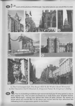 oO
L o o k a t t h e p h o t o s o f E d i n b u r g h . S a y w h a t p l a c e s y o u w o u l d l i k e t o v i s i t .
1. The Cannongate 2,7. The Royal M ile 3. Sir Walter Scott Memorial
4. Our Dynamic Earth Museum 5. Holyrood Palace 6. Greyfriar’s Bobby
Y o u ’ r e t r a v e l l i n g t o E d i n b u r g h t o m o r r o w b u t y o u ’ l l o n l y s p e n d a d a y i n
t h i s c a p i t a l c i t y . Y o u ’ v e j u s t r e c e i v e d a n e - m a i l f r o m y o u r E n g l i s h f r i e n d ,
K e i t h M c G r e g o r , a s k i n g y o u a b o u t t h e t i m e o f y o u r a r r i v a l . H e w a n t s t o
k n o w w h a t y o u w o u l d l i k o t o d o w h o n y o u a r r i v e a n d h o h a s a t t a c h e d t h e
f o l l o w i n g b r i e f p r o g r n m m o g u l d o t o h i s l o t t o i :
 