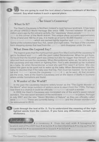 oil You are going to read the text about a famous landmark of Northern
Ireland. Say what makes it such a special place.
^ie G iant’s Causeway1
W h at Is It?
The Giant’s Causeway is Northern Ireland’s most famous landmark. It has been
an official UNESCO World Heritage Site since 1986. Formed between 50 and 60
million years ago by the volcanic activity, the ‘causeway’ draws people
to this corner of the North Antrim. This unique place occupies approximately
70 ha of land and 160 ha of sea. It is made up of some 40,000 massive
which are packed tightly together and the sea.
: Some of the columns have four, five, seven and eight sides. The tops of the columns
form stepping stones that lead from the and disappear under the sea.
W h at Does the Legend Say?
The legend goes that the mythical Irish giant Finn MacCool built the causeway to
get to Scotland and with the giant called Benandonner. When he got there,
i he found that the Scottish giant was asleep but also far bigger than himself, so Finn
; returned back across the causeway. When Benandonner woke up, he came across
the causeway and was intent on fighting Finn. Finn’s wife dressed up her husband
as a baby. So when Benandonner arrived she said Finn wasn’t at home. She also
asked the giant to be quiet not to wake up the baby. When Benandonner saw the
; baby he decided that if the baby was that big, Finn must be massive. So he turned
i tail and across the causeway it as he went. All that remains
are the ends, here at the Giant’s Causeway and on the island of Staffa in Scotland
where similar formations are found.
A W on der of the W orld?
In the past the causeway became widely known as the “The Eighth Wonder of
! the World” when large numbers of visitors came to view it from the 1700s. Perhaps
I now there is a chance it could be officially as such a wonder.
In 2008 the Giant’s Causeway was nominated one of the world’s seven natural
wonders. The new seven wonders of the world were in Lisbon, Portugal
, in July 2007 and the new “Seven Wonders of Nature” as they are officially called j
j were . These are currently being and the chosen wonders will
be announced in 2010.
O Look through the text of Ex. 2. Try to understand the meaning of the high­
lighted words from the context. If you have any difficulties, consult your
dictionary.
a causeway • from far and wide • hexagonal •
to stick out of • a cliff foot • to battle • to floo (I'lcd) back • to rip up • to be
recognised for • to announce • to launch • to ballot •
 