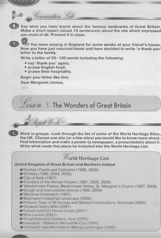 o Say what you have learnt about the famous landmarks of Great Britain.
Make a short report (about 10 sentences) about the site which impressed
you most of all. Present it in class.
You were staying in England for some weeks at your friend’s house.
Now you have just returned home and have decided to write ‘a thank you’
letter to the family.'
Write a letter of 5 0 -1 0 0 words including the following:
• say ‘thank you’ again;
• praise English food;
• praise their hospitality.
Begin your letter like this:
Dear Margaret/James,
8. The Wonders of Great Britain
o Work in groups. Look through the list of some of the World Heritage Sites,
the UK. Choose one site (or a few sites) you would like to know more about.
Find information and make a poster (a newspaper, a presentation) about it.
Write what made this place be included into the World Heritage List.
orld Heritage List
United Kingdom of Great Britain and Northern Ireland
•»Durham Castle and Cathedral (1986, 2008)
0 St Kilda (1986, 2004, 2005)
City of Bath (1987)
0 Frontiers of the Roman Empire (1987, 2005, 2008)
0 Westminster Palace, Westminster Abbey, St. Margaret’s Church (1987, 2008)
0 Gough and Inaccessible Islands (1995, 2004)
0 Maritime Greenwich (1997)
•»Blaenavon Industrial Landscape (2000)
0 Historic Town of St George and Related Fortifications, Bermuda (2000)
A* Derwent Valley Mills (2001)
0 Dorset and East Devon Coast (2001)
New Lanark (2001)
0 Royal Botanical Gardens, Kow (2003)
I Iverpool Maritime Mercantile City (2004)
t*Cornwall* and West Dovon Mining Landscape (2006) )
 