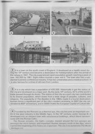 It is a town on the south coast of England. It developed as a health resort du­
ring the 18thcentury and became a destination for holidaymakers after the arrival of
the railway in 1841. The city experienced rapid population growth reaching a peak of
over 160,000 by 1961. Eight million tourists a year visit it. The town also has a sub­
stantial business conference industry. It has two universities and a medical school. It
is also famous for a drive of old cars from London.
It is a city which has a population of 435,500. Historically it got the status of
the city and developed as a major port. By the early 19thcentury, 40 % of the world’s
trade passed through its docks. The status of this city as a port city has contributed
to its diverse population, which draws from a wide range of peoples, cultures, and
religions. The popularity of The Beatles in the 1960s made it a tourist destination;
tourism forms a significant part of the city’s modern economy. In 2007 the city cel­
ebrated its 800thanniversary, and in 2008 it holds the European Capital of Culture title.
0Founded by the Romans as a thermal spa, this city became an important cen­
tre of the wool industry in the Middle Ages. In the 18°' century, under George III, it
developed into an elegant town with neoclassical buildings, which blend harmoni­
ously with the Roman baths.
The Roman remains, the baths complex (based around the hot springs) are
amongst the most famous and important Roman remains north of the Alps, which
marked the beginning of its history as a spa (own. I ho city is Included Into Tlio World
Herltaga List.
 