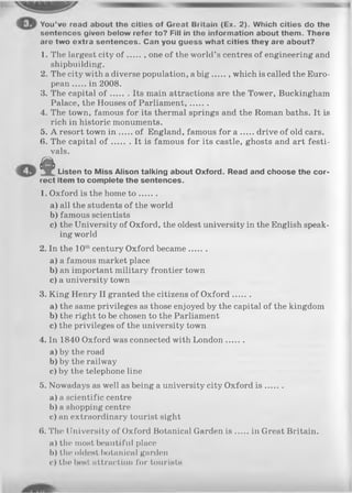 You’vo read about the cities of Great Britain (Ex. 2). Which cities do the
sentences given below refer to? Fill in the information about them. There
are two extra sentences. Can you guess what cities they are about?
1. The largest city o f one of the world’s centres of engineering and
shipbuilding.
2. The city with a diverse population, a b ig which is called the Euro­
pean in 2008.
3. The capital o f Its main attractions are the Tower, Buckingham
Palace, the Houses of Parliament,.......
4. The town, famous for its thermal springs and the Roman baths. It is
rich in historic monuments.
5. A resort town in of England, famous for a drive of old cars.
6. The capital o f It is famous for its castle, ghosts and art festi­
vals.
& Listen to Miss Alison talking about Oxford. Read and choose the cor­
rect item to complete the sentences.
1. Oxford is the home t o .......
a) all the students of the world
b) famous scientists
c) the University of Oxford, the oldest university in the English speak­
ing world
2. In the 10th century Oxford became.......
a) a famous market place
b) an important military frontier town
c) a university town
3. King Henry II granted the citizens of O xford.......
a) the same privileges as those enjoyed by the capital of the kingdom
b) the right to be chosen to the Parliament
c) the privileges of the university town
4. In 1840 Oxford was connected with London.......
a) by the road
b) by the railway
c) by the telephone line
5. Nowadays as well as being a university city Oxford is .......
a) a scientific centre
b) a shopping centre
c) an extraordinary tourist sight
(». The University of Oxford Botanical Garden is in Great Britain.
a) the most beautiful place
b) the oldest botanical garden
c) the best attraction for tourists
 