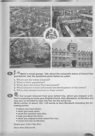 o f oO,Work in smalt groups. Talk about the university towns of Cambridge
and Oxford. Use the questions given below as a plan.
1. Where are the towns situated?
2. What is their population?
3. When were the towns first mentioned?
4. What historic events influenced the development of the towns?
5. What sites attract tourists in these towns?
O % You’ve just returned from your school trip, which you enjoyed a lot.
You’re planning to invite your English friend, Alan/Elizabeth, to Ukraine and
now you’ve decided to take him/her for the same trip.
Write a letter of about 1 0 0 -1 2 0 words to Alan/Elizabeth including the fol­
lowing points:
• where you have been;
• what you have seen;
• what the weather was like;
• how you liked the food;
• what you enjoyed most about the trip;
• invite him/her to Ukraine.
Begin your letter like this:
Dear Alon/Ellznboth,
 