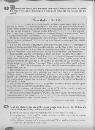 Read the article about the role of the mass media in our life. Say how
the modern mass media shape our views and influence the way we see the
world.
o ^ a s s Media in Our Life
play an important part in our lives. Newspapers, radio and es­
pecially TV inform us of what is going on in this world and give us wonderful pos­
sibilities for education and entertainment. They also shape our views and influence
the way we see the world. There are a lot of different and newspa­
pers: a quiz show, a review, a commentary, an entertainment programme on TV and
a quality newspaper (a broadsheet), , a local paper etc.
Of course, not all newspapers and TV programmes report the events objectively,
but serious journalists and try to be fair and prove us with the reliable
information.
It is true that the world today is full of dramatic events and most seems to be
bad news. But people aren’t interested in ordinary events. That is why, there are so
many programmes and articles about natural disasters, plane crashes, wars, mur­
ders and robberies. Good news doesn’t usually make headlines. Bad news does.
Some people say that journalists are given too much freedom. They often
on people’s private lives; they follow and print sensational stories
about them, which are untrue or half-true. They take photos of them in their most
intimate moments. The question is - should this be allowed? Do you remember how
the paparazzi Diana, Princess of Wales, to the scene of her death in Paris
on August 31, 1997? Who was guilty of that accident? It is quite possible that jour­
nalists were, isn’t it?
The main source of news for millions of people is television. People like TV news
because they can see everything with their own eyes. And that’s an important ad­
vantage. Seeing, as we know, is believing. Besides, it’s much more difficult for poli­
ticians to be in front of the cameras than on the pages of a newspaper. There isn’t
any person in our country that hasn’t seen Savik Shuster’s TV talk show “Freedom
of Speech”, is there?
Still, many people prefer . It’s good to listen to in the car, or in the open
air, or when you do something about the house.
do not react to events as quickly as TV, but they usually provide us
with extra details, comment and background information.
The Internet has recently become another important source of information. Its
main advantage is that news as soon as things happen in
teal life and you don’t have to wait for news on TV.
(Source: Kyiv Post, April, 15, 2007)
O Read the statements about the mass media given below. Say if they are
true or false according to the article of Ex. 3.
1. The mass media is an essential part of life of modern people.
2. Newspapers, radio and TV prefer to make reports, or give information
about extraordinary events.
3. Sometimes newspaper’s journalists and TV or radio reporters use in­
adequate information and facts.
 