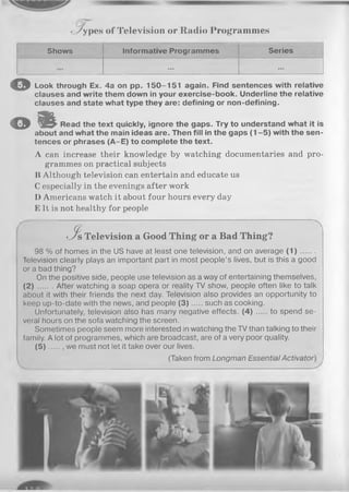 - VypeH of Television or Radio Program m es
Shows Informative Programmes Series
... ...
o Look through Ex. 4a on pp. 150-151 again. Find sentences with relative
clauses and write them down in your exercise-book. Underline the relative
clauses and state what type they are: defining or non-defining.
© % Read the text quickly, ignore the gaps. Try to understand what it is
about and what the main ideas are. Then fill in the gaps (1 -5 ) with the sen­
tences or phrases (A-E) to complete the text.
A can increase their knowledge by watching documentaries and pro­
grammes on practical subjects
li Although television can entertain and educate us
C especially in the evenings after work
D Americans watch it about four hours every day
E It is not healthy for people
J f Television a Good Thing or a Bad Thing?
98 % of homes in the US have at least one television, and on average ( 1 ) .......
Television clearly plays an important part in most people’s lives, but is this a good
or a bad thing?
On the positive side, people use television as a way of entertaining themselves,
(2) .. . After watching a soap opera or reality TV show, people often like to talk
about it with their friends the next day. Television also provides an opportunity to
keep up-to-date with the news, and people (3 ) such as cooking.
Unfortunately, television also has many negative effects. ( 4 ) to spend se­
veral hours on the sofa watching the screen.
Sometimes people seem more interested in watching the TV than talking to their
family. A lot of programmes, which are broadcast, are of a very poor quality.
( 5 ) we must not let it take over our lives.
(Taken from Longman Essential Activator
 