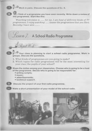 P Work in pafrs. Discuss the quostlous of Ex. 6.
© t i t Think of a programme you have seen recently. Write down a review of
this programme. Start like this:
Watching television is for me. I am fond of different kinds of TV
programmes. I enjoy watching (name the programmes that you like).
Recently I have seen.......
A School Radio Programme
o I ow Your class is planning to start a school radio programme. Work in
groups. Discuss the questions.
1. What kinds of programmes are you going to make?
2. Which topics for radio programmes will be the most interesting for
your class/the pupils of your school?
© Share the duties among your classmates. Choose who is going to be a host
of the programme. Decide who is going to be responsible for:
• writing scripts;
• music;
• advertisements;
• technical support.
O Discuss the project of your first radio programme.
© Make a short presentation of your model of the school radio.
oO '
 