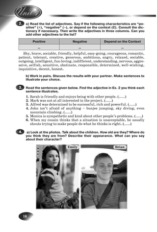 16
a) Read the list of adjectives. Say if the following characteristics are “po-
sitive” (+), “negative” (–), or depend on the context (C). Consult the dic-
tionary if necessary. Then write the adjectives in three columns. Can you
add other adjectives to the list?
Positive Negative Depend on the Context
… … …
Shy, brave, sociable, friendly, helpful, easy-going, courageous, romantic,
patient, tolerant, creative, generous, ambitious, angry, relaxed, sociable,
outgoing, intelligent, fun-loving, indifferent, understanding, nervous, aggre-
ssive, selfish, sensitive, obstinate, responsible, determined, well-wishing,
inquisitive, decent, honest.
b) Work in pairs. Discuss the results with your partner. Make sentences to
illustrate your choice.
Read the sentences given below. Find the adjective in Ex. 2 you think each
sentence illustrates.
1. Sarah is friendly and enjoys being with other people. (.....)
2. Mark was not at all interested in the project. (.....)
3. Alfred was determined to be successful, rich and powerful. (.....)
4. John isn’t afraid of anything – bunjee jumping, sky diving, even
mountain climbing. (.....)
5. Monica is sympathetic and kind about other people’s problems. (.....)
6. When my cousin thinks that a situation is unacceptable, he usually
shouts trying to make people do what he thinks is right. (.....)
a) Look at the photos. Talk about the children. How old are they? Where do
you think they are from? Describe their appearance. What can you say
about their character?
2.
3.
4.
5.
6.
Emily Brian
Nesvit_Engl_9.indd 16Nesvit_Engl_9.indd 16 8/12/2009 17:03:298/12/2009 17:03:29
 
