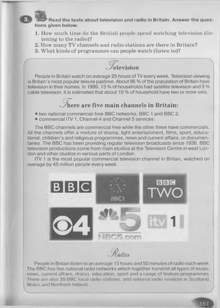 Read the texts about television and radio in Britain. Answer the ques­
tions given below.
1. How much time do the British people spend watching television (lis­
tening to the radio)?
2. How many TV channels and radio stations are there in Britain?
3. What kinds of programmes can people watch (listen to)?
te le v is io n
People in Britain watch on average 25 hours of TV every week. Television viewing
is Britain’s most popular leisure pastime. About 96 % of the population of Britain have
television in their homes. In 1999, 13% of households had satellite television and 9%
cable television. It is estimated that about 10 % of household have two or more sets.
(5T
t h e r e are five m ain channels in Britain:
• two national commercial-free BBC networks, BBC 1 and BBC 2,
• commercial ITV 1, Channel 4 and Channel 5 services. .
The BBC channels are commercial free while the other three have commercials.
All the channels offer a mixture of drama, light entertainment, films, sport, educa­
tional, children’s and religious programmes, news and current affairs, or documen­
taries. The BBC has been providing regular television broadcasts since 1936. BBC
television productions come from main studios at the Television Centre in west Lon­
don and other studios in various parts of London.
ITV 1 is the most popular commercial television channel in Britain, watched on
average by 45 million people every week.
B B C
® 4
■j, — • a
% „ v
BBC II
□ □ H
TWO
EHH
Madio
People in Britain listen to an average 15 hours and 50 minutes of radio each week.
The BBC has five national radio networks which together transmit all types of music,
news, current affairs, drama, education, sport and a range of feature programmes.
There are also 39 BBC local radio stations, and national radio services in Scotland,
Wales and Northern Ireland.
 
