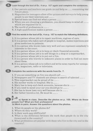 1. Our parents and teachers can guide us and help u s concerning our
future plans.
2. Magazines for teenagers often offer quizzes and surveys to help young
people to see their interests and.......
3. Special tests can find out what a person.......
4. When you are choosing a profession, you should keep in mind a ll .
which are required for it.
5. The world of professions is .......
6. A high qualification makes a person.......
O Find the words in the text of Ex. 4 on p. 167 to match the following definitions.
1. It is a person whose job is to repair machines, engines of cars.
2. It is a person who takes care of people in hospital, makes injections and
gives medicines to patients.
3. It is a person who knows laws very well and can represent somebody’s
interests in the court.
4. It is a person whose job is to keep or check financial accounts.
5. It is a person whose job is to sell things in a shop or a supermarket.
6. It is a person whose job is to put out a fire.
7. It is a person who travels to unknown places in order to find out more
about them.
8. It is a person whose job is to collect and write news reports for newspa­
pers, magazines, radio or television.
O Complete the sentences with the words from Ex. 7.
1. If you see something on fire you should ca ll.......
2. Newspapers and TV channels are always in search of talented.......
3. This supermarket can be proud of its .......
4. His mother works in hospital. She is .......
5. Mary has to keep and check accounts, because she is .......
6. If you need to mend your car you should go t o .......
7. She has to know laws very well because she is .......
8. Her father travels a lot. He must b e .......
o Look through the text of Ex. 4 on p. 167 again and complete the sentences.
° a) Speak in class. Describe the photos on p. 169. Where do these
people live? What are their professions?
b) Work in pairs. Answer the questions about the photos.
1. What do people on the photos do?
2. Where do they work?
3. Is their work easy (difficult)?
4. What is the difference between the work that people do in the city
(town) and in the country?
5. What professions are popular with those who live in the city and in the
country?
 